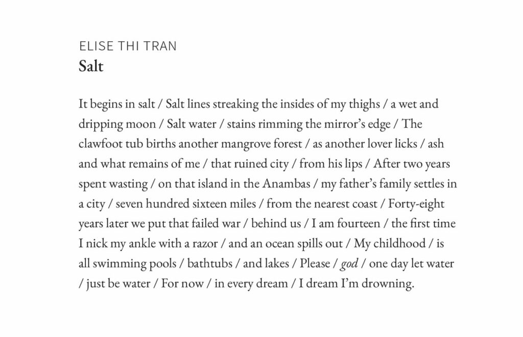 Elise Thi Tran
Salt
It begins in salt / Salt lines streaking the insides of my thighs / a wet and dripping moon / Salt water / stains rimming the mirror’s edge / The clawfoot tub births another mangrove forest / as another lover licks / ash and what remains of me / that ruined city / from his lips / After two years spent wasting / on that island in the Anambas / my father’s family settles in a city / seven hundred sixteen miles / from the nearest coast / Forty-eight years later we put that failed war / behind us / I am fourteen / the first time I nick my ankle with a razor / and an ocean spills out / My childhood / is all swimming pools / bathtubs / and lakes / Please / god / one day let water / just be water / For now / in every dream / I dream I’m drowning.