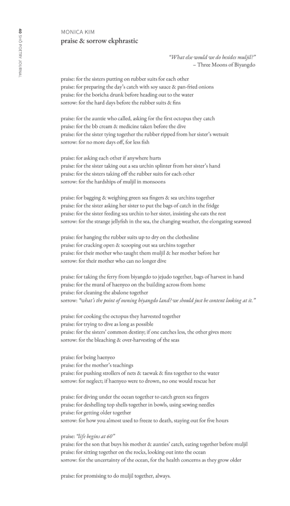 praise & sorrow ekphrastic
praise: for the sisters putting on rubber suits for each other
praise: for preparing the day’s catch with soy sauce & pan-fried onions
praise: for the boricha drunk before heading out to the water
sorrow: for the hard days before the rubber suits & fins
praise: for the auntie who called, asking for the first octopus they catch
praise: for the bb cream & medicine taken before the dive
praise: for the sister tying together the rubber ripped from her sister’s wetsuit
sorrow: for no more days off, for less fish
praise: for asking each other if anywhere hurts
praise: for the sister taking out a sea urchin splinter from her sister’s hand
praise: for the sisters taking off the rubber suits for each other
sorrow: for the hardships of muljil in monsoons
praise: for bagging & weighing green sea fingers & sea urchins together
praise: for the sister asking her sister to put the bags of catch in the fridge
praise: for the sister feeding sea urchin to her sister, insisting she eats the rest
sorrow: for the strange jellyfish in the sea, the changing weather, the elongating seaweed
praise: for hanging the rubber suits up to dry on the clothesline
praise: for cracking open & scooping out sea urchins together
praise: for their mother who taught them muljil & her mother before her
sorrow: for their mother who can no longer dive
praise: for taking the ferry from biyangdo to jejudo together, bags of harvest in hand
praise: for the mural of haenyeo on the building across from home
praise: for cleaning the abalone together
sorrow: “what’s the point of owning biyangdo land? we should just be content looking at it.”
praise: for cooking the octopus they harvested together
praise: for trying to dive as long as possible
praise: for the sisters’ common destiny; if one catches less, the other gives more
sorrow: for the bleaching & over-harvesting of the seas
praise: for being haenyeo
praise: for the mother’s teachings
praise: for pushing strollers of nets & taewak & fins together to the water
sorrow: for neglect; if haenyeo were to drown, no one would rescue her
praise: for diving under the ocean together to catch green sea fingers
praise: for deshelling top shells together in bowls, using sewing needles
praise: for getting older together
sorrow: for how you almost used to freeze to death, staying out for five hours
praise: “life begins at 60”
praise: for the son that buys his mother & aunties’ catch, eating together
before muljil
praise: for sitting together on the rocks, looking out into the ocean
sorrow: for the uncertainty of the ocean, for the health concerns as they grow older
praise: for promising to do muljil together, always.