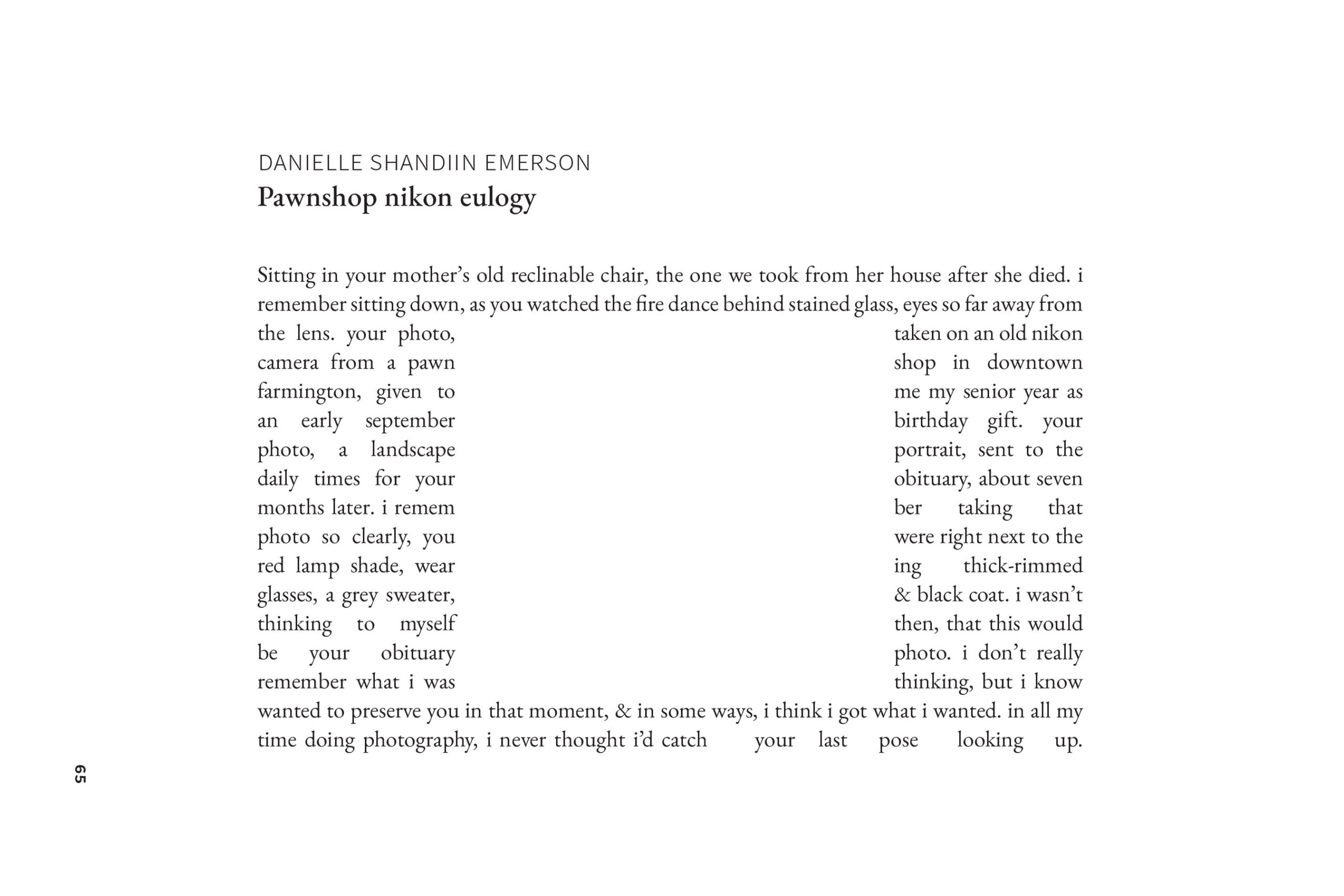 Sitting in your mother's old reclinable chair, the one we took from her house after she died. i remember sitting down, as you watched the fire dance behind stained glass, eyes so far away from the lens. your photo,
taken on an old nikon
camera from a pawn
shop in downtown
farmington, given to
me my senior year as
an early september
birthday gift. your
photo, a landscape
portrait, sent to the
daily times for your
obituary, about seven
months later. i remem
ber taking that
photo so clearly, you
were right next to the
red lamp shade, wear
ing thick-rimmed
glasses, a grey sweater,
& black coat. i wasn't
thinking to myself
then, that this would
be your obituary
photo. i don't really
remember what i was
thinking, but i know
wanted to preserve you in that moment, & in some ways, i think i got what i wanted. in all my time doing photography, i never thought id catch your last pose looking up.