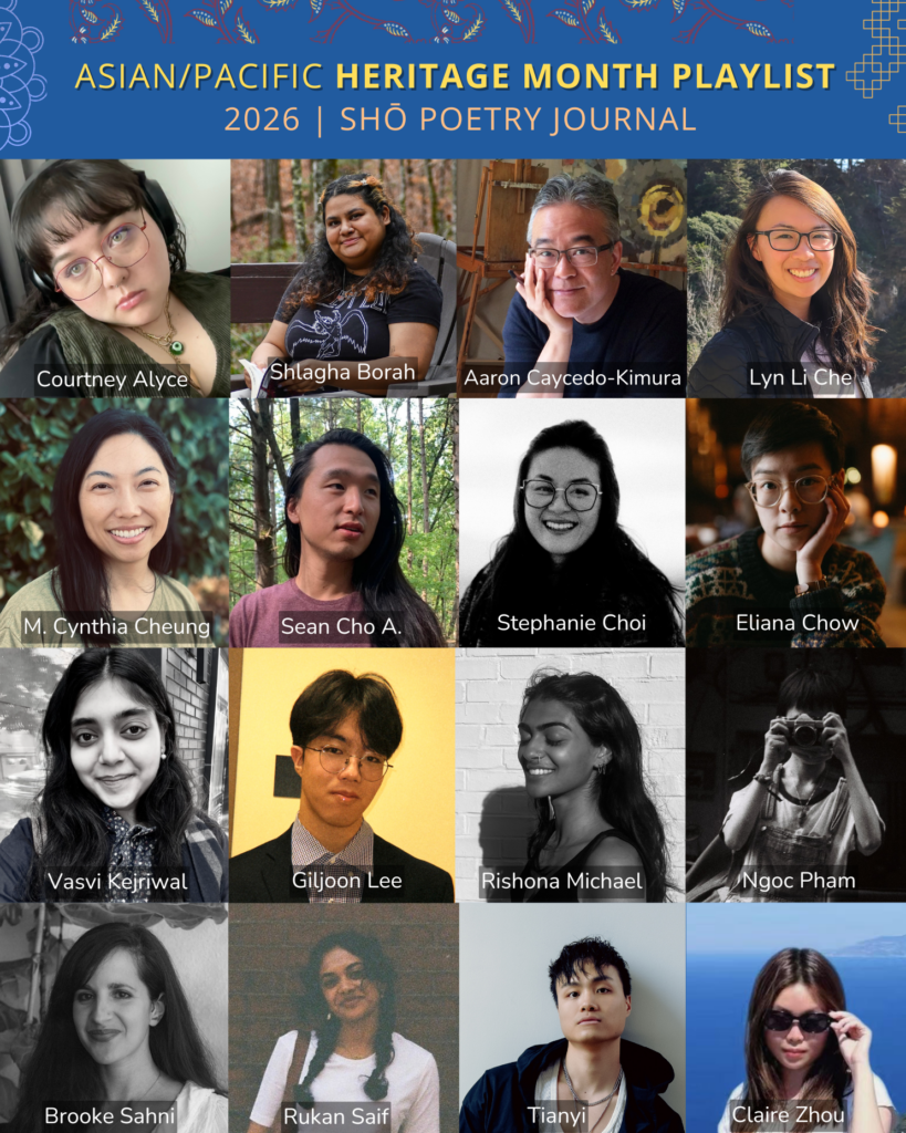 Grid of poets for Shō Poetry Journal's Asian/Pacific Heritage Month Playlist 2026: Sean Cho A., Courtney Alyce, Shlagha Borah, Aaron Caycedo-Kimura, Lyn Li Che, M. Cynthia Cheung, Stephanie Choi, Eliana Chow, Vasvi Kejriwal, Giljoon Lee, Rishona Michael, Ngoc Pham, Brooke Sahni, Rukan Saif, Tianyi, and Claire Zhou.