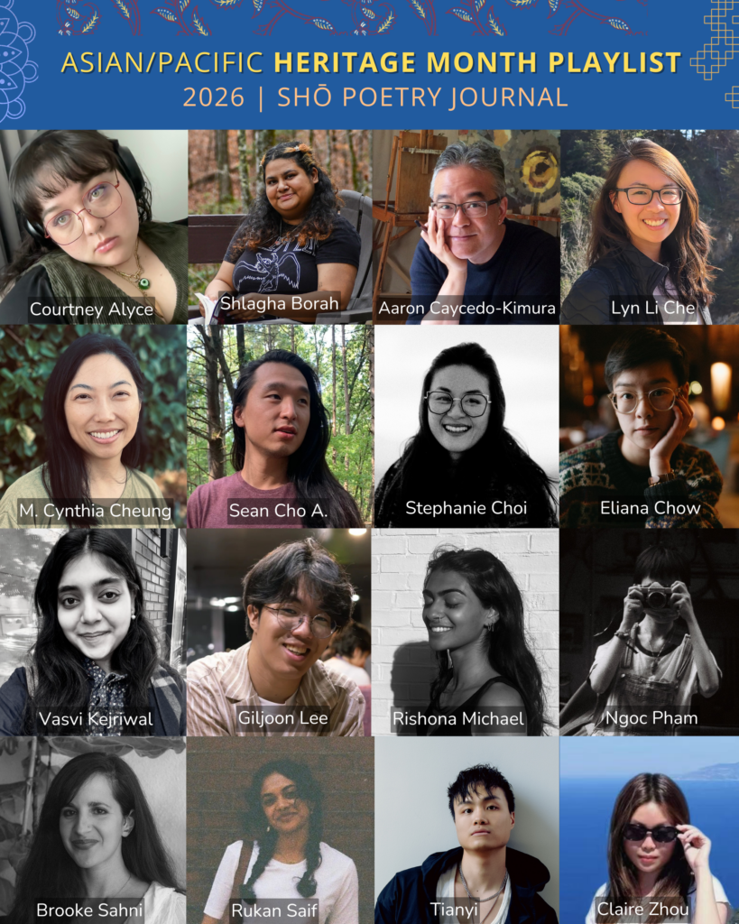 Grid of poets for Shō Poetry Journal's Asian/Pacific Heritage Month Playlist 2026: Sean Cho A., Courtney Alyce, Shlagha Borah, Aaron Caycedo-Kimura, Lyn Li Che, M. Cynthia Cheung, Stephanie Choi, Eliana Chow, Vasvi Kejriwal, Giljoon Lee, Rishona Michael, Ngoc Pham, Brooke Sahni, Rukan Saif, Tianyi, and Claire Zhou.